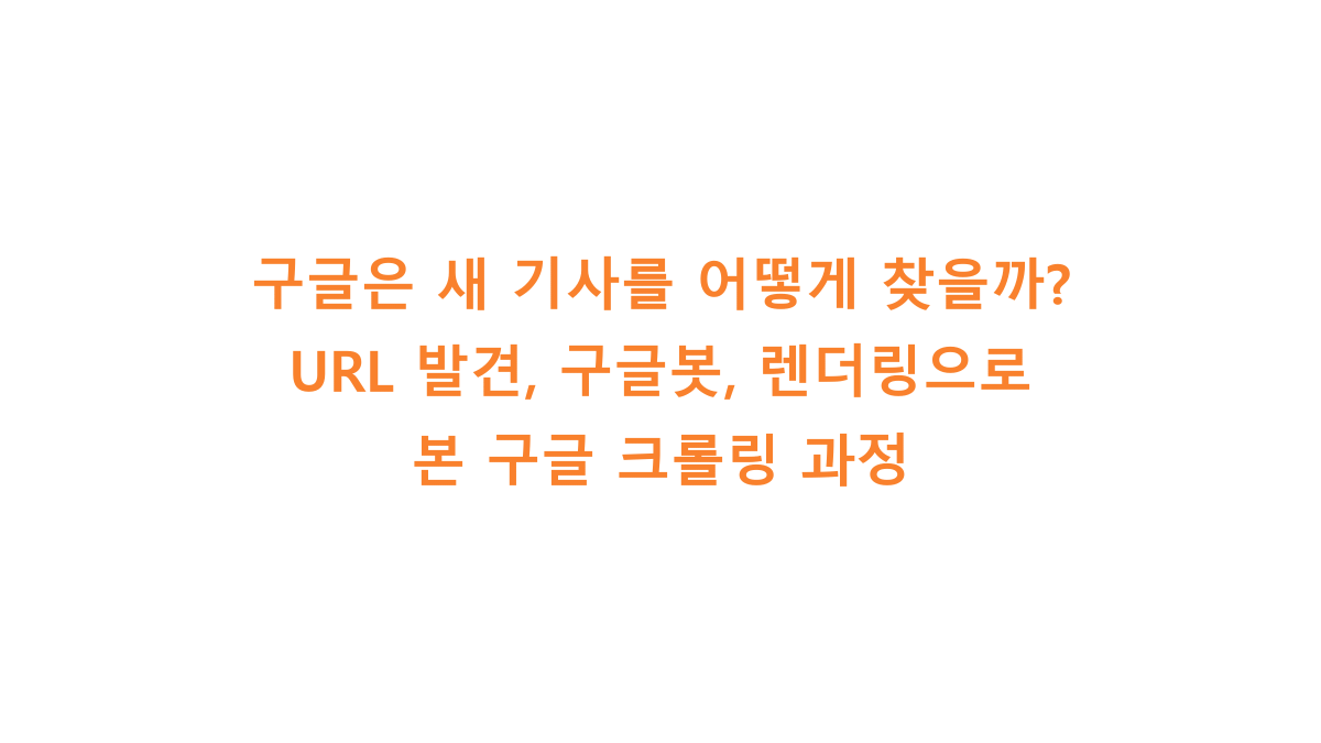 구글은 새 기사를 어떻게 찾을까? URL 발견, 구글봇, 렌더링으로 본 구글 크롤링 과정